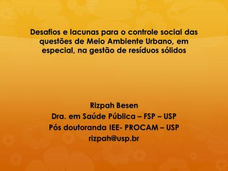 Desafios e lacunas para o controle social das questões de Meio Ambiente Urbano, em especial, na gestão de resíduos sólidos Rizpah Besen Dra. em Saúde Pública.