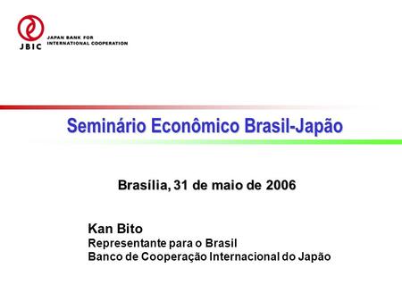 Kan Bito Representante para o Brasil Banco de Cooperação Internacional do Japão Brasília, 31 de maio de 2006 Seminário Econômico Brasil-Japão.