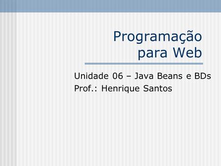 Programação para Web Unidade 06 – Java Beans e BDs Prof.: Henrique Santos.