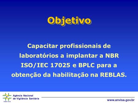 Agência Nacional de Vigilância Sanitária www.anvisa.gov.br ObjetivoObjetivo Capacitar profissionais de laboratórios a implantar a NBR ISO/IEC 17025 e BPLC.