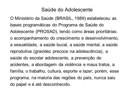 Saúde do Adolescente O Ministério da Saúde (BRASIL, 1989) estabeleceu as bases programáticas do Programa de Saúde do Adolescente (PROSAD), tendo como áreas.
