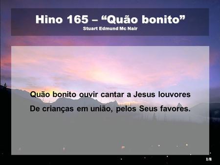 Hino 165 – “Quão bonito” Stuart Edmund Mc Nair Quão bonito ouvir cantar a Jesus louvores De crianças em união, pelos Seus favores. 1/8.