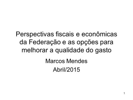 Perspectivas fiscais e econômicas da Federação e as opções para melhorar a qualidade do gasto Marcos Mendes Abril/2015 1.