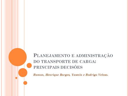 P LANEJAMENTO E ADMINISTRAÇÃO DO TRANSPORTE DE CARGA : PRINCIPAIS DECISÕES Ramon, Henrique Borges, Yasmin e Rodrigo Veloso.