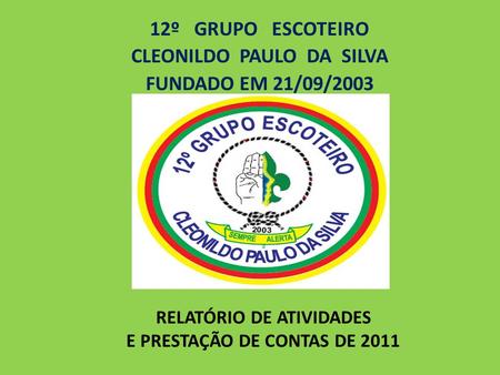 RELATÓRIO DE ATIVIDADES E PRESTAÇÃO DE CONTAS DE 2011 12º GRUPO ESCOTEIRO CLEONILDO PAULO DA SILVA FUNDADO EM 21/09/2003.