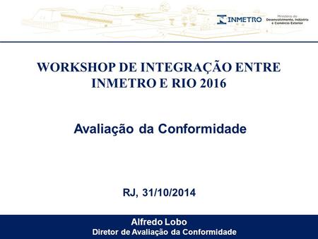 Alfredo Lobo Diretor de Avaliação da Conformidade WORKSHOP DE INTEGRAÇÃO ENTRE INMETRO E RIO 2016 RJ, 31/10/2014 Avaliação da Conformidade.