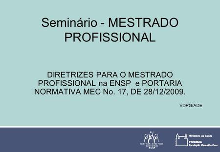 Seminário - MESTRADO PROFISSIONAL DIRETRIZES PARA O MESTRADO PROFISSIONAL na ENSP e PORTARIA NORMATIVA MEC No. 17, DE 28/12/2009. VDPG/ADE.