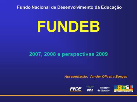 Fundo Nacional de Desenvolvimento da Educação FUNDEB 2007, 2008 e perspectivas 2009 Apresentação: Vander Oliveira Borges.