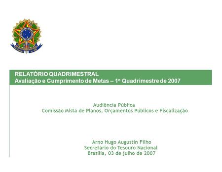 Arno Hugo Augustin Filho Secretário do Tesouro Nacional Brasília, 03 de julho de 2007 RELATÓRIO QUADRIMESTRAL Avaliação e Cumprimento de Metas – 1 o Quadrimestre.