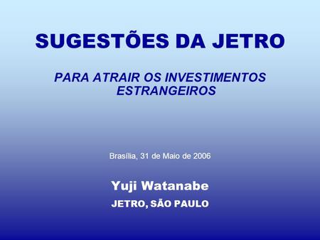 SUGESTÕES DA JETRO PARA ATRAIR OS INVESTIMENTOS ESTRANGEIROS Brasília, 31 de Maio de 2006 Yuji Watanabe JETRO, SÃO PAULO.