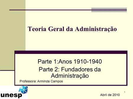 1 Teoria Geral da Administração Parte 1:Anos 1910-1940 Parte 2: Fundadores da Administração Abril de 2010 Professora: Arminda Campos.