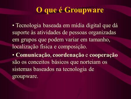 O que é Groupware Tecnologia baseada em mídia digital que dá suporte às atividades de pessoas organizadas em grupos que podem variar em tamanho, localização.