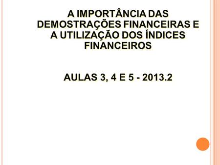 A IMPORTÂNCIA DAS DEMOSTRAÇÕES FINANCEIRAS E A UTILIZAÇÃO DOS ÍNDICES FINANCEIROS AULAS 3, 4 E 5 - 2013.2.