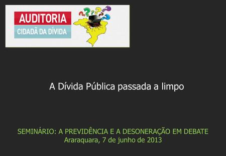 SEMINÁRIO: A PREVIDÊNCIA E A DESONERAÇÃO EM DEBATE Araraquara, 7 de junho de 2013 A Dívida Pública passada a limpo.