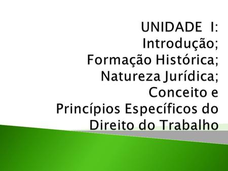 UNIDADE I: Introdução; Formação Histórica; Natureza Jurídica; Conceito e Princípios Específicos do Direito do Trabalho.