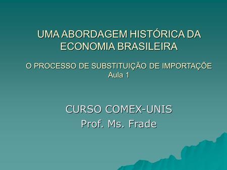 UMA ABORDAGEM HISTÓRICA DA ECONOMIA BRASILEIRA O PROCESSO DE SUBSTITUIÇÃO DE IMPORTAÇÕE Aula 1 CURSO COMEX-UNIS Prof. Ms. Frade.