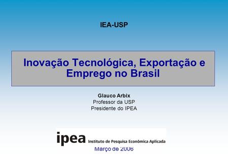 Inovação Tecnológica, Exportação e Emprego no Brasil Março de 2006 IEA-USP Glauco Arbix Professor da USP Presidente do IPEA.