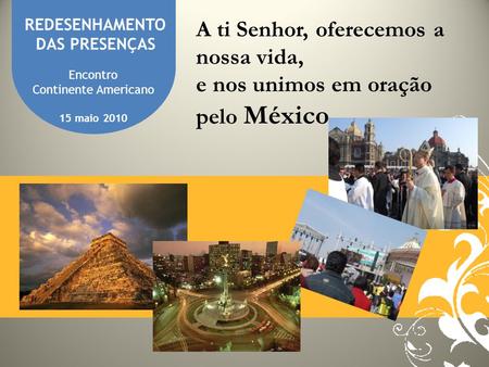 REDESENHAMENTO DAS PRESENÇAS A ti Senhor, oferecemos a nossa vida, e nos unimos em oração pelo México Encontro Continente Americano 15 maio 2010.