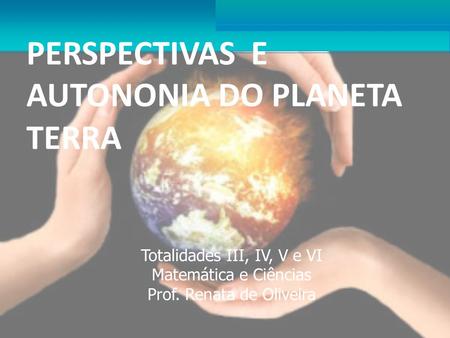 PERSPECTIVAS E AUTONONIA DO PLANETA TERRA Totalidades III, IV, V e VI Matemática e Ciências Prof. Renata de Oliveira.