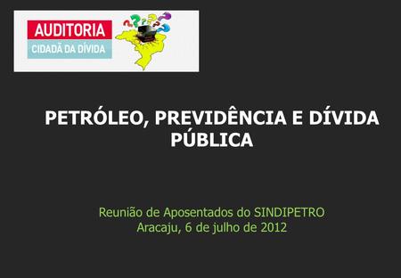 Reunião de Aposentados do SINDIPETRO Aracaju, 6 de julho de 2012 PETRÓLEO, PREVIDÊNCIA E DÍVIDA PÚBLICA.