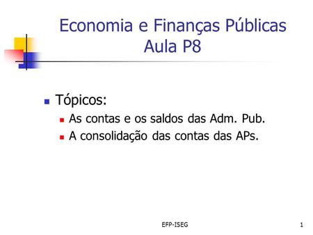 EFP-ISEG1 Economia e Finanças Públicas Aula P8 Tópicos: As contas e os saldos das Adm. Pub. A consolidação das contas das APs.