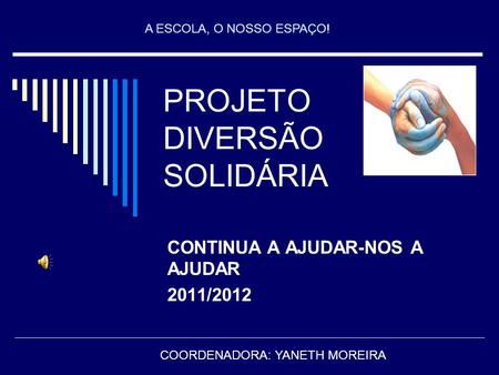 PROJETO DIVERSÃO SOLIDÁRIA CONTINUA A AJUDAR-NOS A AJUDAR 2011/2012 COORDENADORA: YANETH MOREIRA A ESCOLA, O NOSSO ESPAÇO!