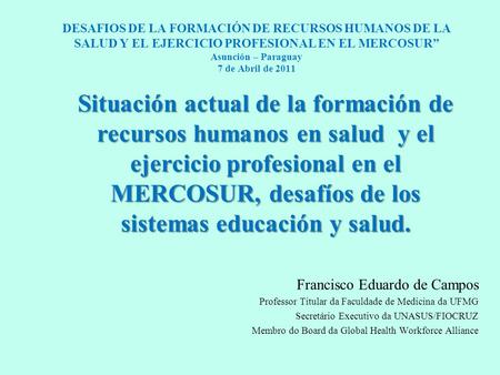DESAFIOS DE LA FORMACIÓN DE RECURSOS HUMANOS DE LA SALUD Y EL EJERCICIO PROFESIONAL EN EL MERCOSUR” Asunción – Paraguay 7 de Abril de 2011 Francisco Eduardo.