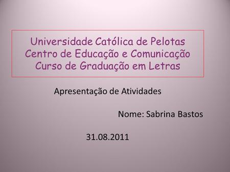 Universidade Católica de Pelotas Centro de Educação e Comunicação Curso de Graduação em Letras Apresentação de Atividades Nome: Sabrina Bastos 31.08.2011.