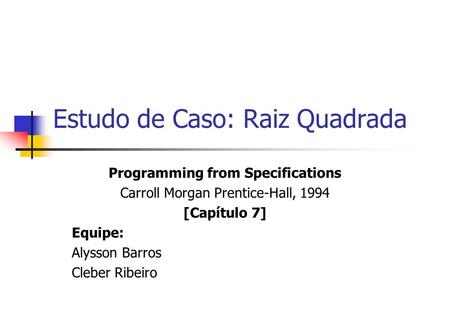 Estudo de Caso: Raiz Quadrada Programming from Specifications Carroll Morgan Prentice-Hall, 1994 [Capítulo 7] Equipe: Alysson Barros Cleber Ribeiro.