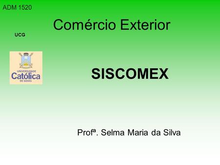 ADM 1520 Comércio Exterior UCG SISCOMEX Profª. Selma Maria da Silva.