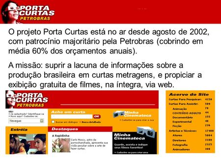 O projeto Porta Curtas está no ar desde agosto de 2002, com patrocínio majoritário pela Petrobras (cobrindo em média 60% dos orçamentos anuais). A missão: