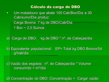 Cálculo da carga de DBO Um matadouro que abate 100 Cab/Bov/Dia e 30 Cab/suino/Dia produz: Carga Bovina: 7 kg de DBO/Cab/Dia 1 Bov ~ 2,5 Suínos a) Carga.