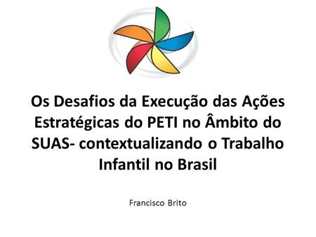 Os Desafios da Execução das Ações Estratégicas do PETI no Âmbito do SUAS- contextualizando o Trabalho Infantil no Brasil Francisco Brito.