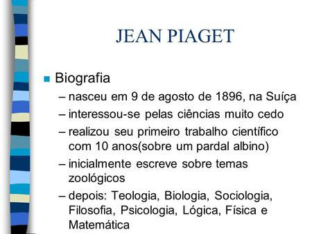 JEAN PIAGET n Biografia –nasceu em 9 de agosto de 1896, na Suíça –interessou-se pelas ciências muito cedo –realizou seu primeiro trabalho científico com.
