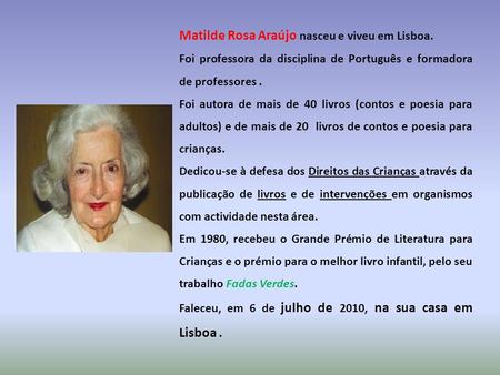 Matilde Rosa Araújo nasceu e viveu em Lisboa. Foi professora da disciplina de Português e formadora de professores. Foi autora de mais de 40 livros (contos.
