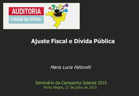 Maria Lucia Fattorelli Seminário da Campanha Salarial 2015 Porto Alegre, 21 de julho de 2015 Ajuste Fiscal e Dívida Pública.
