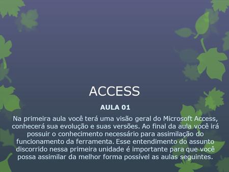 ACCESS AULA 01 Na primeira aula você terá uma visão geral do Microsoft Access, conhecerá sua evolução e suas versões. Ao final da aula você irá possuir.