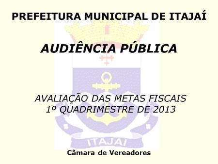 PREFEITURA MUNICIPAL DE ITAJAÍ AUDIÊNCIA PÚBLICA Câmara de Vereadores AVALIAÇÃO DAS METAS FISCAIS 1º QUADRIMESTRE DE 2013.