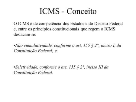 ICMS - Conceito O ICMS é de competência dos Estados e do Distrito Federal e, entre os princípios constitucionais que regem o ICMS destacam-se: Não cumulatividade,