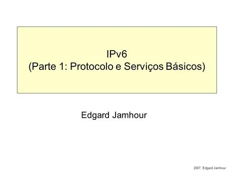 2007, Edgard Jamhour IPv6 (Parte 1: Protocolo e Serviços Básicos) Edgard Jamhour.