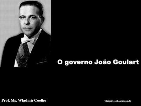 O governo João Goulart Prof. Ms. Wladmir Coelho  wladmir-coelho@ig.com.br.