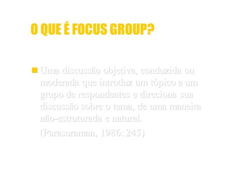 O QUE É FOCUS GROUP? Uma discussão objetiva, conduzida ou moderada que introduz um tópico a um grupo de respondentes e direciona sua discussão sobre o.