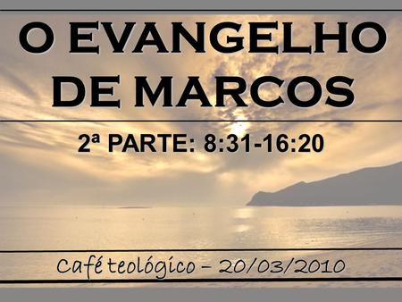 O EVANGELHO DE MARCOS 2ª PARTE: 8:31-16:20 Café teológico – 20/03/2010.