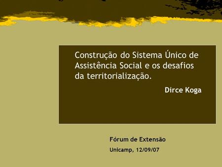 Construção do Sistema Único de Assistência Social e os desafios da territorialização. Dirce Koga Fórum de Extensão Unicamp, 12/09/07.
