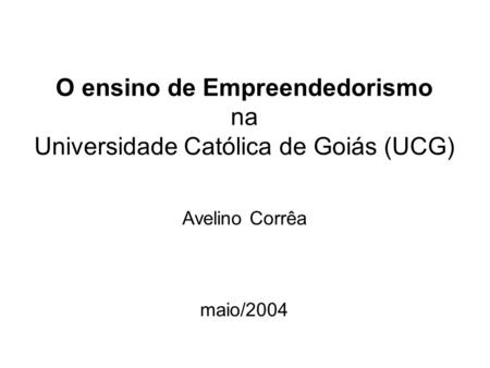 O ensino de Empreendedorismo na Universidade Católica de Goiás (UCG) Avelino Corrêa maio/2004.