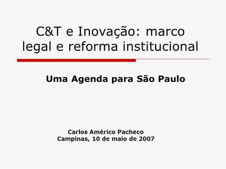 C&T e Inovação: marco legal e reforma institucional Uma Agenda para São Paulo Carlos Américo Pacheco Campinas, 10 de maio de 2007.