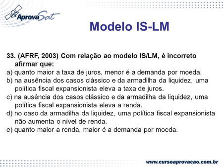 Modelo IS-LM 33. (AFRF, 2003) Com relação ao modelo IS/LM, é incorreto afirmar que: a) quanto maior a taxa de juros, menor é a demanda por moeda. b) na.