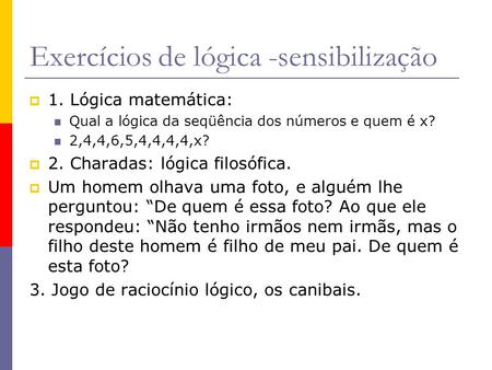 Exercícios de lógica -sensibilização 1. Lógica matemática: Qual a lógica da seqüência dos números e quem é x? 2,4,4,6,5,4,4,4,4,x? 2. Charadas: lógica.