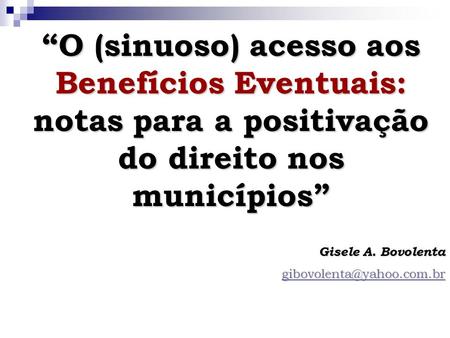 “O (sinuoso) acesso aos Benefícios Eventuais: notas para a positivação do direito nos municípios” Gisele A. Bovolenta gibovolenta@yahoo.com.br.