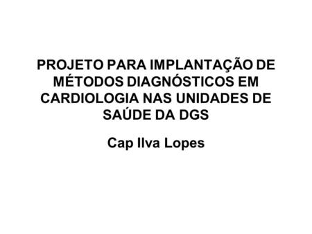 PROJETO PARA IMPLANTAÇÃO DE MÉTODOS DIAGNÓSTICOS EM CARDIOLOGIA NAS UNIDADES DE SAÚDE DA DGS Cap Ilva Lopes.